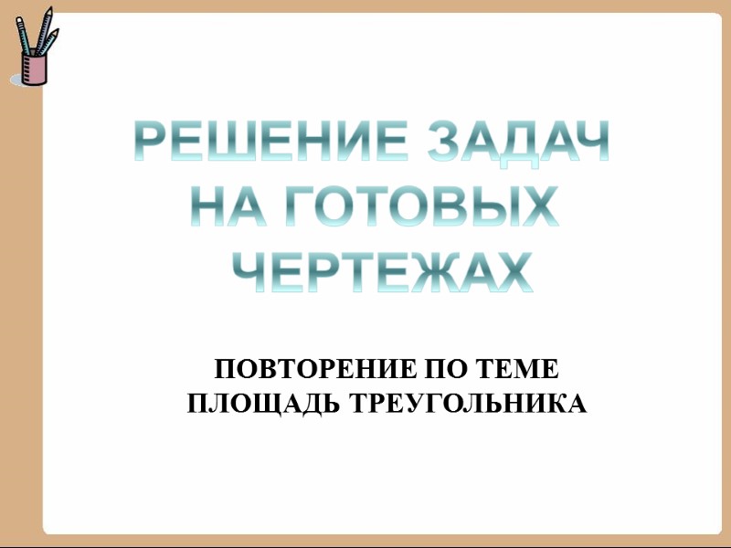 РЕШЕНИЕ ЗАДАЧ  НА ГОТОВЫХ  ЧЕРТЕЖАХ ПОВТОРЕНИЕ ПО ТЕМЕ ПЛОЩАДЬ ТРЕУГОЛЬНИКА